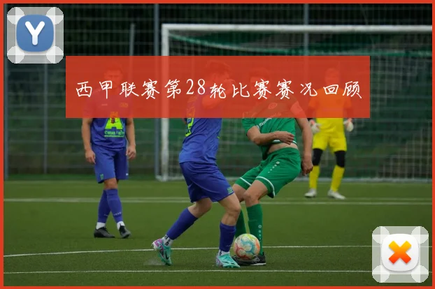 西甲联赛第28轮比赛赛况回顾