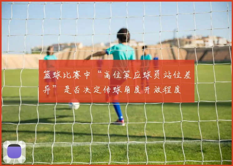 篮球比赛中“高位策应球员站位差异”是否决定传球角度开放程度