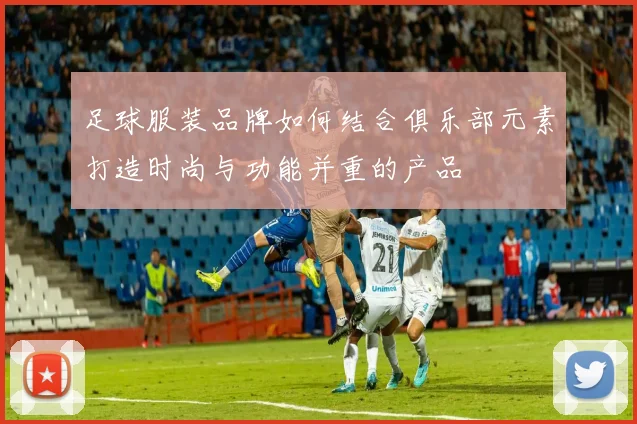 足球服装品牌如何结合俱乐部元素打造时尚与功能并重的产品