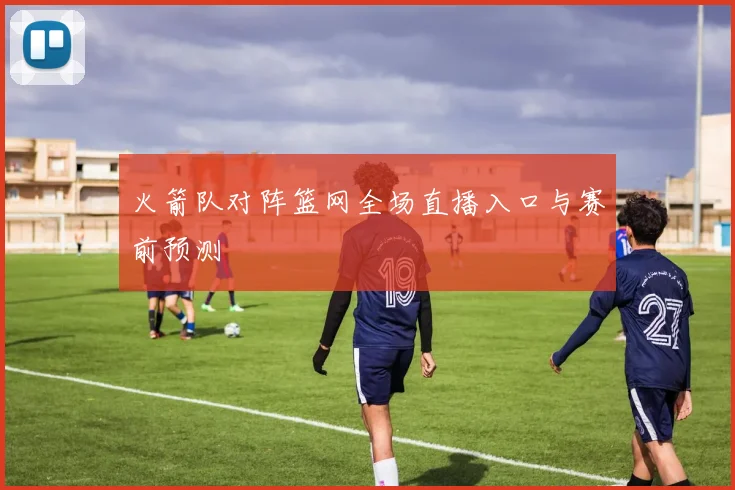 火箭队对阵篮网全场直播入口与赛前预测