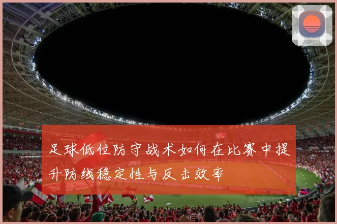 足球低位防守战术如何在比赛中提升防线稳定性与反击效率